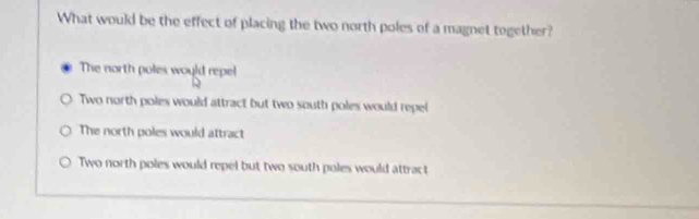 What would be the effect of placing the two north poles of a magnet together?
The north poles would repel
Two north poles would attract but two south poles would repel
The north poles would attract
Two north poles would repel but two south poles would attract