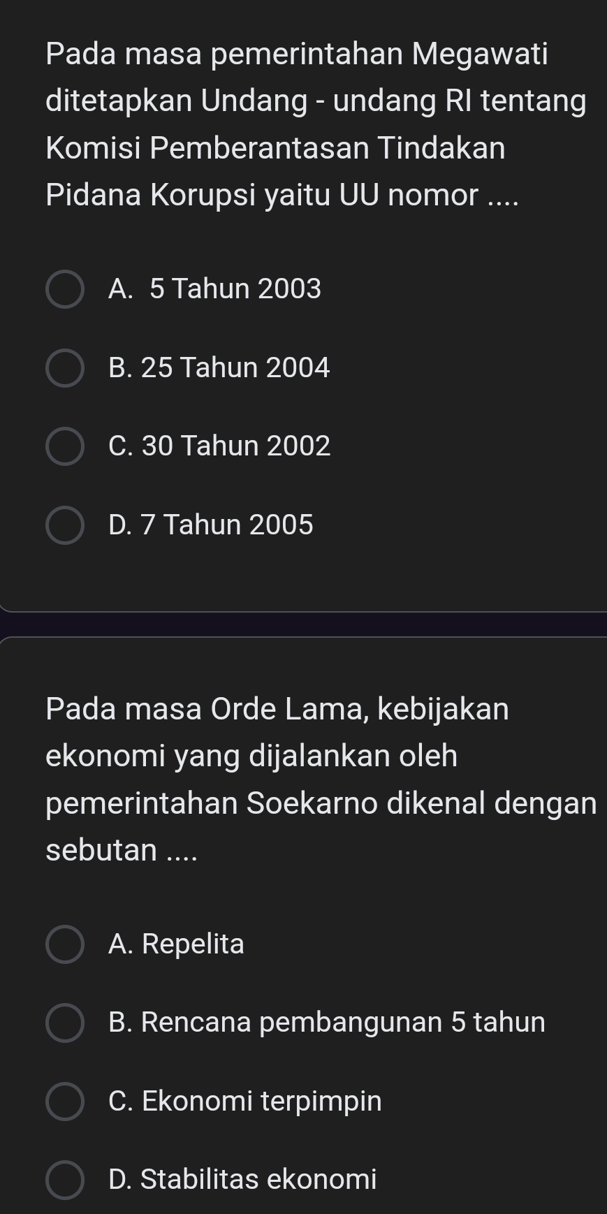 Pada masa pemerintahan Megawati
ditetapkan Undang - undang RI tentang
Komisi Pemberantasan Tindakan
Pidana Korupsi yaitu UU nomor ....
A. 5 Tahun 2003
B. 25 Tahun 2004
C. 30 Tahun 2002
D. 7 Tahun 2005
Pada masa Orde Lama, kebijakan
ekonomi yang dijalankan oleh
pemerintahan Soekarno dikenal dengan
sebutan ....
A. Repelita
B. Rencana pembangunan 5 tahun
C. Ekonomi terpimpin
D. Stabilitas ekonomi