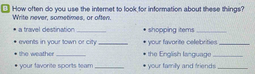 How often do you use the internet to look for information about these things? 
Write never, sometimes, or often. 
a travel destination _shopping items_ 
events in your town or city _your favorite celebrities_ 
the weather _the English language_ 
your favorite sports team _your family and friends_