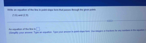 Write an equation of the line in point-slope form that passes through the given points.
(1,6) and (2,9)
An equation of the line is □ . 
(Simplify your answer. Type an equation. Type your answer in point-slope form. Use integers or fractions for any numbers in the equation.)