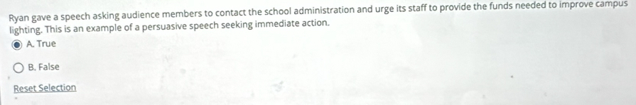 Ryan gave a speech asking audience members to contact the school administration and urge its staff to provide the funds needed to improve campus
lighting. This is an example of a persuasive speech seeking immediate action.
A. True
B. False
Reset Selection