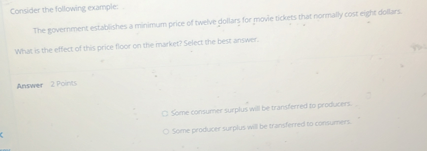 Consider the following example: .
The government establishes a minimum price of twelve dollars for movie tickets that normally cost eight dollars.
What is the effect of this price floor on the market? Select the best answer.
Answer 2 Points
○ Some consumer surplus will be transferred to producers.
Some producer surplus will be transferred to consumers.