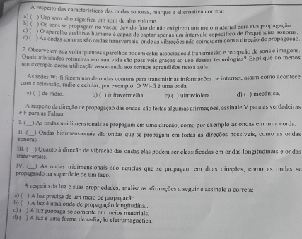 A respeito das características das ondas sonoras, marque a alternativa correta:
a) ( ) Um som alto significa um som de alto volume.
b) ( ) Os sons se propagam no vácuo devido fato de não exigirem um meio material para sua propagação
c) ( ) O aparelho auditivo humano é capaz de captar apenas um intervalo específico de frequências sonoras.
d) ( ) As ondas sonoras são ondas transversais, onde as vibrações não coincidem com a direção de propagação.
7. Observe em sua volta quantos aparelhos podem estar associados à transmissão e recepção de sons e imagens.
Quais atividades rotineiras em sua vida são possíveis graças ao uso dessas tecnologias? Explique ao menos
um exemplo dessa utilização associando aos termos aprendidos nessa aula.
As redes Wi-fi fazem uso de ondas comuns para transmitir as informações de internet, assim como acontece
com a televisão, rádio e celular, por exemplo. O Wi-fi é uma onda
a) ( ) de rádio. b) ( ) infravermelha. c) ( ) ultraviolesa. d) ( ) mecânica.
e F para as Falsas: A respeito da direção de propagação das ondas, são feitas algumas afirmações, assinale V para as verdadeiras
1. ( ) As ondas unidimensionais se propagam em uma direção, como por exemplo as ondas em uma corda.
n. (
sonoras. ) Ondas bidimensionais são ondas que se propagam em todas as direções possíveis, como as ondas
I. (
transversais. ) Quanto à direção de vibração das ondas elas podem ser classificadas em ondas longitudinais e ondas
IV. ( ) As ondas tridimensionais são aquelas que se propagam em duas direções, como as ondas se
propagando na superfície de um lago.
A respeito da luz e suas propriedades, analise as afirmações a seguir e assinale a correta:
3) ( ) A luz precisa de um meio de propagação.
b) ( ) A luz é uma onda de propagação longitudinal.
c) ( ) A luz propaga-se somente em meios materiais
d) ( ) A luz é uma forma de radiação eletromagnética.