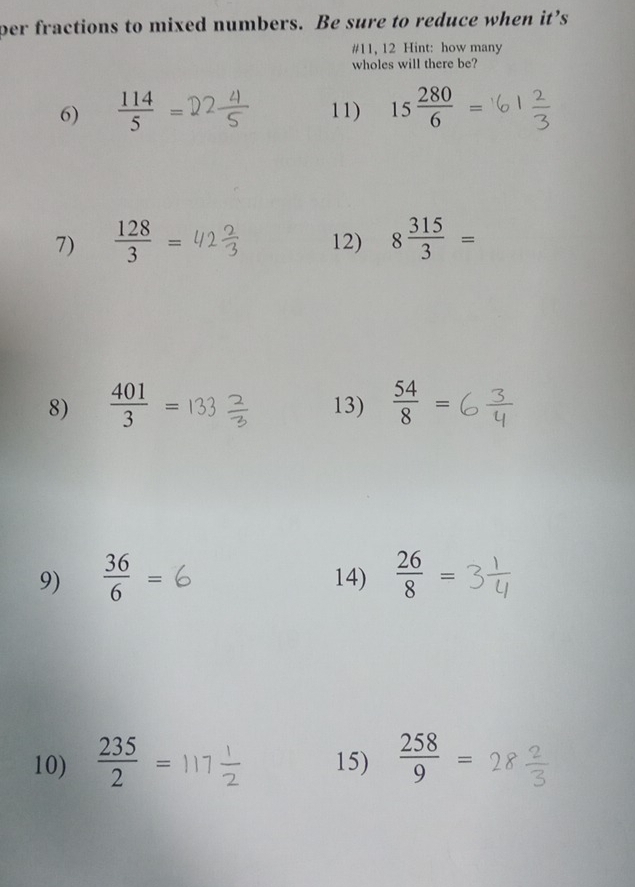 per fractions to mixed numbers. Be sure to reduce when it’s 
#11, 12 Hint: how many 
wholes will there be? 
6)  114/5 = 11) 15 280/6 =
7)  128/3 = 12) 8 315/3 =
8)  401/3 = 13)  54/8 =
9)  36/6 = 14)  26/8 =
10)  235/2 = 15)  258/9 =