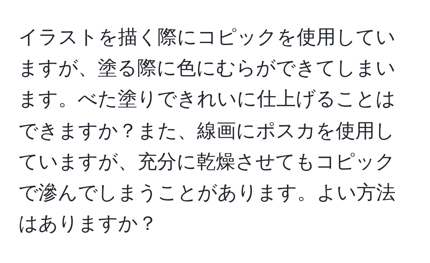 イラストを描く際にコピックを使用していますが、塗る際に色にむらができてしまいます。べた塗りできれいに仕上げることはできますか？また、線画にポスカを使用していますが、充分に乾燥させてもコピックで滲んでしまうことがあります。よい方法はありますか？