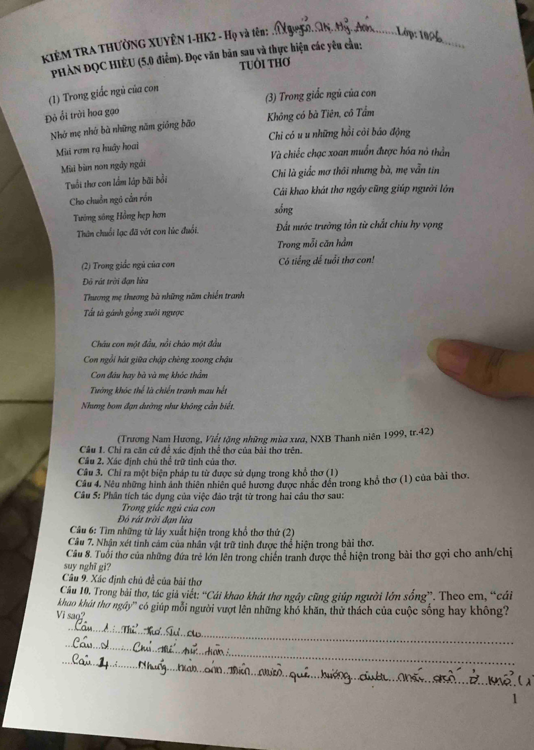 KIÊM TRA THƯỜNG XUYÊN 1-HK2 - Họ và tên: . Xg_
PHẢN ĐQC HIÈU (5.0 điểm). Đọc văn bản sau và thực hiện các yêu cầu:
TUÔI THơ
(1) Trong giấc ngủ của con
(3) Trong giấc ngủ của con
Đồ ổi trời hoa gạo
Nhớ mẹ nhớ bà những năm giông bão Không có bà Tiên, cô Tẩm
Chi có u u những hồi còi báo động
Mùi rơm rạ huây hoai
Và chiếc chạc xoan muốn được hóa nỏ thần
Mùi bùn non ngây ngái
Chi là giắc mơ thôi nhưng bà, mẹ vẫn tin
Tuổi thơ con lẩm láp bãi bồi
Cải khao khát thơ ngây cũng giúp người lớn
Cho chuồn ngô cắn rồn
Tưởng sông Hồng hẹp hơn
sống
Thân chuối lạc đã vớt con lúc đuổi. Đất nước trường tồn từ chắt chiu hy vọng
Trong mỗi căn hầm
(2) Trong giắc ngủ của con Có tiếng dế tuổi thơ con!
Đô rát trời đạn lửa
Thương mẹ thương bà những năm chiến tranh
Tất tả gánh gồng xuôi ngược
Cháu con một đầu, nồi chảo một đầu
Con ngồi hát giữa chập chèng xoong chậu
Con đâu hay bà và mẹ khóc thầm
Tưởng khóc thế là chiến tranh mau hết
Nhưng bom đạn dường như không cần biết.
(Trương Nam Hương, Viết tặng những mùa xưa, NXB Thanh niên 1999, tr.42)
Câu 1. Chỉ ra căn cứ để xác định thể thơ của bài thơ trên.
Câu 2. Xác định chủ thể trữ tình của thơ.
Câu 3. Chỉ ra một biện pháp tu từ được sử dụng trong khổ thơ (1)
Câu 4. Nêu những hình ảnh thiên nhiên quê hương được nhắc đến trong khổ thơ (1) của bài thơ.
Câu 5: Phân tích tác dụng của việc đảo trật từ trong hai câu thơ sau:
Trong giấc ngủ của con
Đỏ rát trời đạn lửa
Câu 6: Tìm những từ láy xuất hiện trong khổ thơ thứ (2)
Câu 7. Nhận xét tỉnh cảm của nhân vật trữ tình được thể hiện trong bài thơ.
Câu 8. Tuổi thơ của những đứa trẻ lớn lên trong chiến tranh được thể hiện trong bài thơ gợi cho anh/chị
suy nghĩ gì?
Câu 9. Xác định chủ đề của bài thơ
Câu 10. Trong bài thơ, tác giả viết: “Cái khao khát thơ ngây cũng giúp người lớn sống”. Theo em, “cái
khao khát thơ ngây'' có giúp mỗi người vượt lên những khó khăn, thử thách của cuộc sống hay không?
_
Vì sao?
_
_
_
1