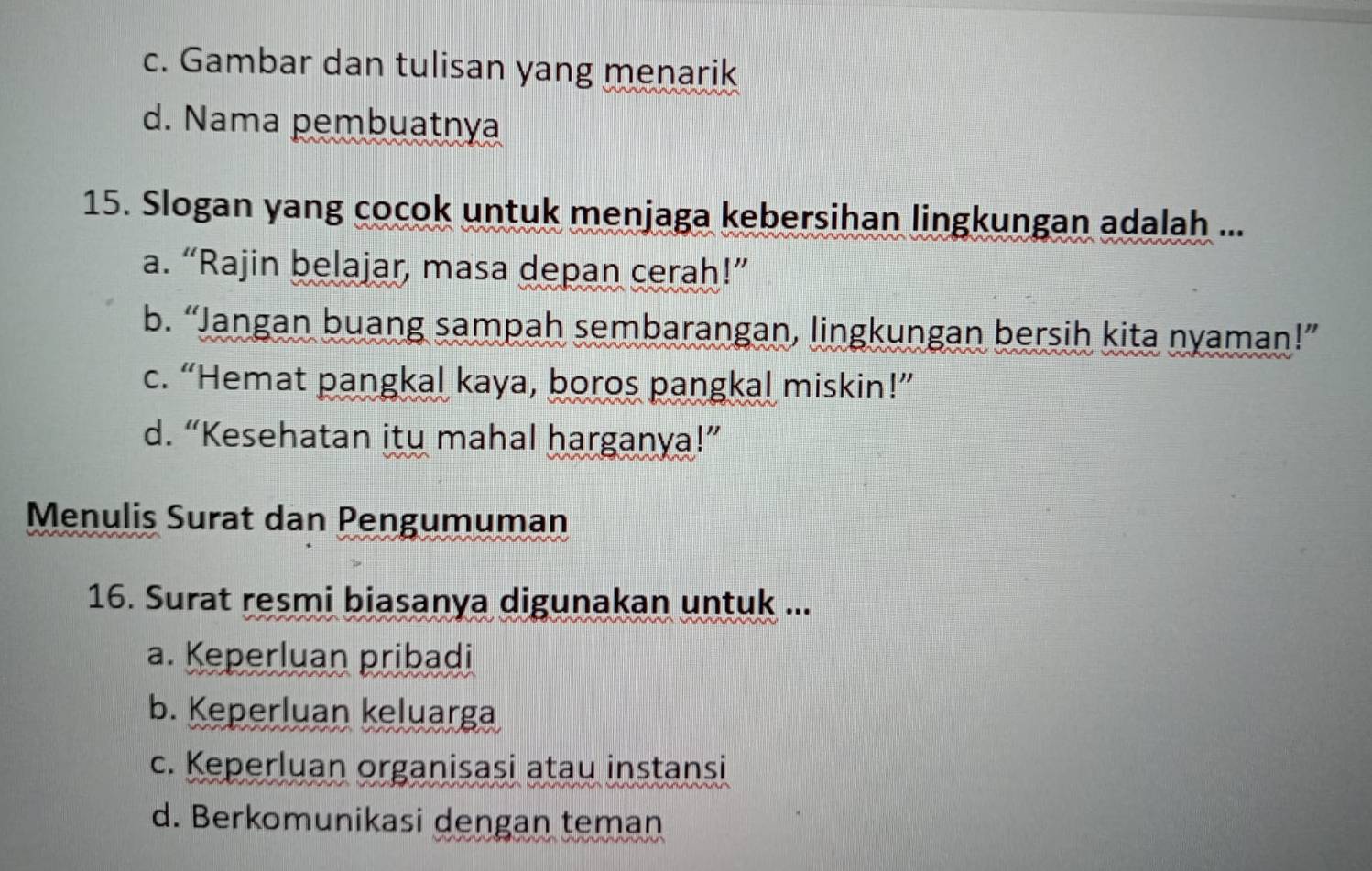 c. Gambar dan tulisan yang menarik
d. Nama pembuatnya
15. Slogan yang cocok untuk menjaga kebersihan lingkungan adalah ...
a. “Rajin belajar, masa depan cerah!”
b. “Jangan buang sampah sembarangan, lingkungan bersih kita nyaman!”
c. “Hemat pangkal kaya, boros pangkal miskin!”
d. “Kesehatan itu mahal harganya!”
Menulis Surat dan Pengumuman
16. Surat resmi biasanya digunakan untuk ...
a. Keperluan pribadi
b. Keperluan keluarga
c. Keperluan organisasi atau instansi
d. Berkomunikasi dengan teman