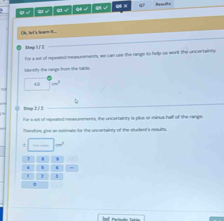 QI Q2 Q3 Q4 Q5 Q6 × Q7 Results 
Ok, let's learn it... 
a Step 1 / 2
For a set of repeated measurements, we can use the range to help us work the uncertainty. 
Identify the range from the table.
46 cm^3
Step 2 / 2
1
For a set of repeated measurements, the uncertainty is plus or minus half of the range. 
Therefore, give an estimate for the uncertainty of the student's results. 
+ Ime sumbe cm^3
7 8 9
4 5 6 -
1 2 3
0
Periodic Table