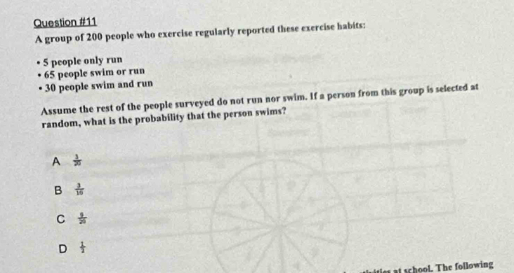 A group of 200 people who exercise regularly reported these exercise habits:
5 people only run
65 people swim or run
30 people swim and run
Assume the rest of the people surveyed do not run nor swim. If a person from this group is selected at
random, what is the probability that the person swims?
A  3/20 
B  3/10 
C  9/20 
D  1/2 
a school. The following