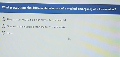 What precautions should be in place in case of a medical emergency of a lone worker?
They can only work in a close proximity to a hospital
First aid training and kit provided for the lone worker
None