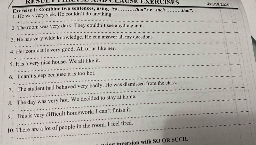 RESULTT CLXUSE EXERCISES Jan/19/2025 
Exercise 1: Combine two sentences, using “so……. that” or “such _that”. 
_ 
1. He was very sick. He couldn’t do anything. 
_ 
2. The room was very dark. They couldn’t see anything in it. 
_ 
3. He has very wide knowledge. He can answer all my questions. 
_ 
4. Her conduct is very good. All of us like her. 
_ 
_ 
5. It is a very nice house. We all like it. 
6. I can’t sleep because it is too hot. 
7. The student had behaved very badly. He was dismissed from the class. 
8. The day was very hot. We decided to stay at home. 
9. This is very difficult homework. I can’t finish it. 
10. There are a lot of people in the room. I feel tired. 
_ 
ing inversion with SO OR SUCH.