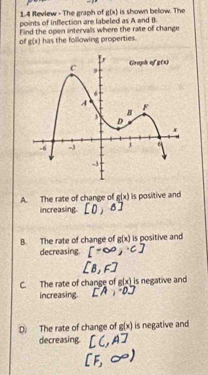 1.4 Review - The graph of g(x) is shown below. The
points of inflection are labeled as A and B.
Find the open intervals where the rate of change
of g(x) has the following properties.
A. The rate of change of g(x) is positive and
increasing.
B. The rate of change of g(x) is positive and
decreasing
C. The rate of change of g(x) is negative and
increasing.
D. The rate of change of g(x) is negative and
decreasing.