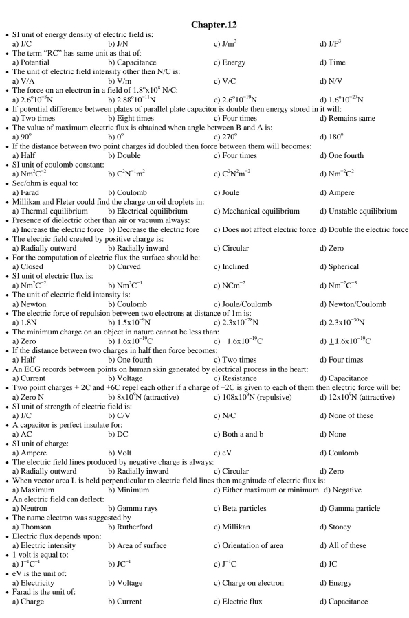 Chapter.12
SI unit of energy density of electric field is:
a) J/C b) J/N c) J/m^3 d) J/F^3
The term “RC” has same unit as that of:
a) Potential b) Capacitance c) Energy d) Time
The unit of electric field intensity other then N/C is:
a) V/A b) V/m c) V/C d) N/V
The force on an electron in a field of 1.8°* 10^8N/C:
a 2.6°10^(-3)N b) 2.88°10^(-11)N c) 2.6°10^(-19)N d) 1.6°10^(-27)N
If potential difference between plates of parallel plate capacitor is double then energy stored in it will:
a) Two times b) Eight times c) Four times d) Remains same
The value of maximum electric flux is obtained when angle between B and A is:
a) 90° b) 0° c) 270° d) 180°
If the distance between two point charges id doubled then force between them will becomes:
a) Half b) Double c) Four times d) One fourth
SI unit of coulomb constant:
a) Nm^2C^(-2) b) C^2N^(-1)m^2 c) C^2N^2m^(-2) d) Nm^(-2)C^2
Sec/ohm is equal to:
a) Farad b) Coulomb c) Joule d) Ampere
Millikan and Fleter could find the charge on oil droplets in:
a) Thermal equilibrium b) Electrical equilibrium c) Mechanical equilibrium d) Unstable equilibrium
Presence of dielectric other than air or vacuum always:
a) Increase the electric force b) Decrease the electric fore c) Does not affect electric force d) Double the electric force
The electric field created by positive charge is:
a) Radially outward b) Radially inward c) Circular d) Zero
For the computation of electric flux the surface should be:
a) Closed b) Curved c) Inclined d) Spherical
SI unit of electric flux is:
a) Nm^2C^(-2) b) Nm^2C^(-1) c NCm^(-2) d) Nm^(-2)C^(-3)
The unit of electric field intensity is:
a) Newton b) Coulomb c) Joule/Coulomb d) Newton/Coulomb
The electric force of repulsion between two electrons at distance of 1m is:
a) 1.8N b) 1.5* 10^(-9)N c) 2.3* 10^(-28)N d) 2.3* 10^(-30)N
The minimum charge on an object in nature cannot be less than:
a) Zero b) 1.6* 10^(-19)C c) -1.6* 10^(-19)C d) ± 1.6* 10^(-19)C
If the distance between two charges in half then force becomes:
a) Half b) One fourth c) Two times d) Four times
An ECG records between points on human skin generated by electrical process in the heart:
a) Curren b) Voltage c) Resistance d) Capacitance
Two point charges +2C and +6C repel each other if a charge of −2C is given to each of them then electric force will be:
a) Zero N b) 8* 10^9N (attractive) c) 108* 10^9N (repulsive) d) 12* 10^9N (attractive)
SI unit of strength of electric field is:
a) J/C b) C/V c) N/C
A capacitor is perfect insulate for: d) None of these
a) AC b) DC c) Both a and b d) None
SI unit of charge:
a) Ampere b) Volt c) eV d) Coulomb
The electric field lines produced by negative charge is always:
a) Radially outward b) Radially inward c) Circular d) Zero
When vector area L is held perpendicular to electric field lines then magnitude of electric flux is:
a) Maximum b) Minimum c) Either maximum or minimum d) Negative
An electric field can deflect:
a) Neutron b) Gamma rays c) Beta particles d) Gamma particle
The name electron was suggested by
a) Thomson b) Rutherford c) Millikan d) Stoney
Electric flux depends upon:
a) Electric intensity b) Area of surface c) Orientation of area d) All of these
1 volt is equal to:
a) J^(-1)C^(-1) b) JC^(-1) c) J^(-1)C d) JC
eV is the unit of:
a) Electricity b) Voltage c) Charge on electron d) Energy
Farad is the unit of:
a) Charge b) Current c) Electric flux d) Capacitance