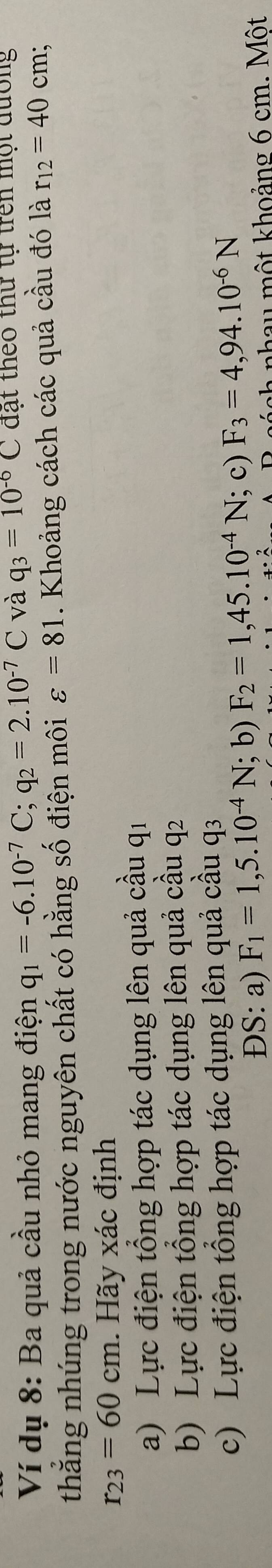 Ví dụ 8: Ba quả cầu nhỏ mang điện q_1=-6.10^(-7)C; q_2=2.10^(-7)C và q_3=10^(-6)C đạt theo thứ tự trên một đường
thắng nhúng trong nước nguyên chất có hằng số điện môi varepsilon =81. Khoảng cách các quả cầu đó là r_12=40cm;
r_23=60cm. Hãy xác định
a) Lực điện tổng hợp tác dụng lên quả cầu qi
b) Lực điện tổng hợp tác dụng lên quả cầu q2
c) Lực điện tổng hợp tác dụng lên quả cầu q3
ĐS: a) F_1=1,5.10^(-4)N;b ) F_2=1,45.10^(-4)N; c) F_3=4,94.10^(-6)N
a nha u mộ t khoảng 6 cm. Một