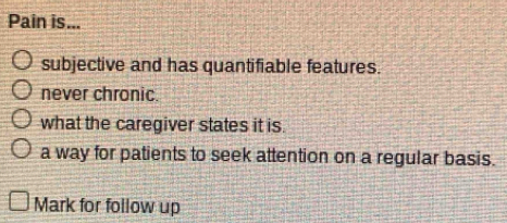 Pain is...
subjective and has quantifiable features.
never chronic.
what the caregiver states it is.
a way for patients to seek attention on a regular basis.
Mark for follow up