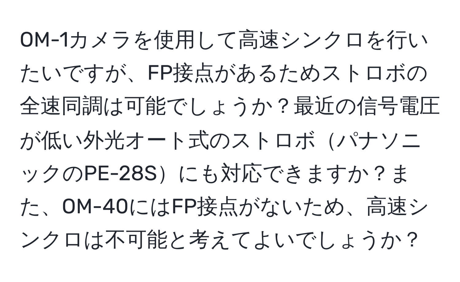 OM-1カメラを使用して高速シンクロを行いたいですが、FP接点があるためストロボの全速同調は可能でしょうか？最近の信号電圧が低い外光オート式のストロボパナソニックのPE-28Sにも対応できますか？また、OM-40にはFP接点がないため、高速シンクロは不可能と考えてよいでしょうか？