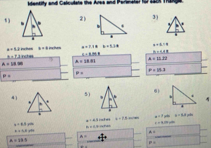 Identify and Calculate the Area and Perimeler for each Thangle. 
3) 
1) 
2)

a=5.2 in;hes b=6 inches a=7.1ft b=5.3ft x=5.1N
_ h-7,3inctes c-8.86R
h=4.48
A=18.98 A=18.81 A=11.22
P=15.3
P=
P=
6) 
4) 
5) b
b
a_1
a=4.5 isches p=7.5 inches a=7yds a=5.6yds
c=14.09
z=6.5yds h=(1)lendpmatrix tot
h=5,6yds
A=
A=

A=10.5
P=