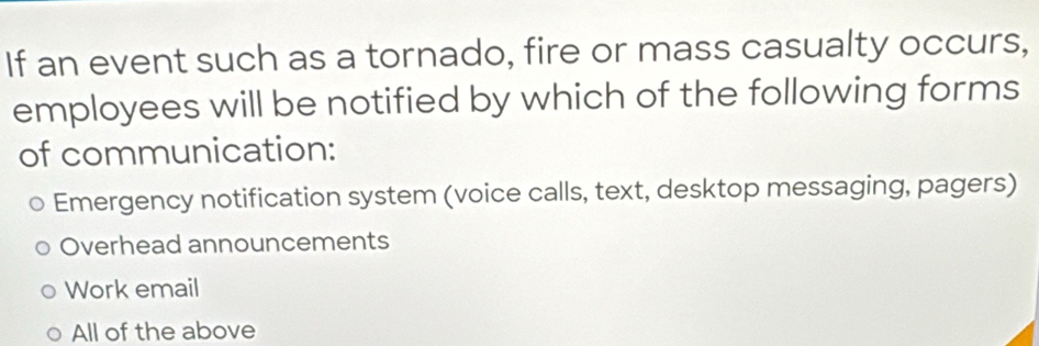 If an event such as a tornado, fire or mass casualty occurs,
employees will be notified by which of the following forms
of communication:
Emergency notification system (voice calls, text, desktop messaging, pagers)
Overhead announcements
Work email
All of the above