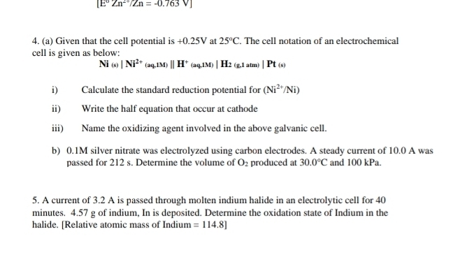 [E°Zn^(2+)/Zn=-0.763V]
4. (a) Given that the cell potential is +0.25V at 25°C. The cell notation of an electrochemical 
cell is given as below:
Ni_(s) |Ni^(2+)(aq,1M)parallel H)||H^+(aq,1M)|H_2(g,1atm)|Pt(s)
i) Calculate the standard reduction potential for (Ni^(2+)/Ni)
ii) Write the half equation that occur at cathode 
iii) Name the oxidizing agent involved in the above galvanic cell. 
b) 0.1M silver nitrate was electrolyzed using carbon electrodes. A steady current of 10.0 A was 
passed for 212 s. Determine the volume of O_2 produced at 30.0°C and 100 kPa. 
5. A current of 3.2 A is passed through molten indium halide in an electrolytic cell for 40
minutes. 4.57 g of indium, In is deposited. Determine the oxidation state of Indium in the 
halide. [Relative atomic mass of Indium =114.8]