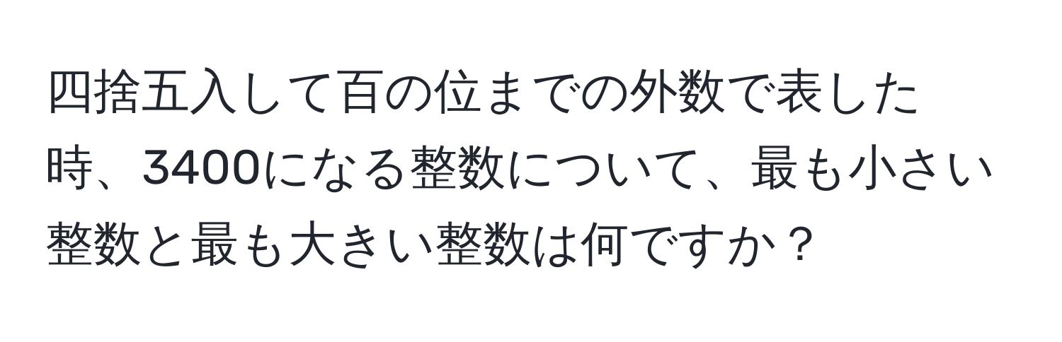 四捨五入して百の位までの外数で表した時、3400になる整数について、最も小さい整数と最も大きい整数は何ですか？