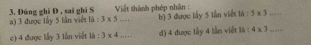 Đúng ghi Đ , sai ghi S Viết thành phép nhân : 
a) 3 được lấy 5 lần viết là : 3* 5... b) 3 được lấy 5 lần viết là : 5* 3... 
c) 4 được lấy 3 lần viết là : 3* 4 2x . d) 4 được lấy 4 lần viết là : 4* 3...