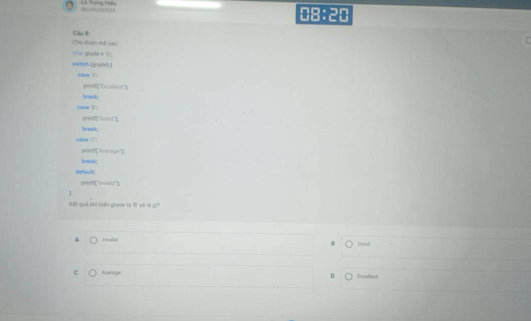 Lô Trọng Hiếu
she245200338 08:20
Câu 8:
Cho đoạn mã sau
char grade = B ;
switch (grade) (
case !
printf("Excellent");
break;
case B:
printf("Good");
break;
case C:
printf("Average');
break;
default:
printf(''Invalid");
Kết quả khi biến grade là ''B' sẽ là gi?
A Invalid B Good
C Average Excellent
D