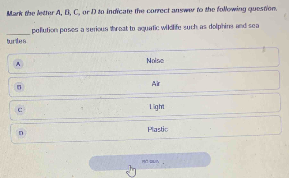 Mark the letter A, B, C, or D to indicate the correct answer to the following question.
_pollution poses a serious threat to aquatic wildlife such as dolphins and sea
turtles.
A
Noise
B
Air
C
Light
D
Plastic
BO QUA