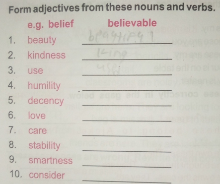 Form adjectives from these nouns and verbs. 
e.g. belief believable 
1. beauty_ 
2. kindness_ 
3. use 
_ 
4. humility_ 
5. decency_ 
_ 
6. love 
_ 
7. care 
8. stability_ 
_ 
9. smartness 
_ 
10. consider