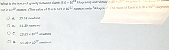 What is the force of gravey between Earth (5.0* 10^(24) klograme) and Venus (488* 108
3.8* 10^(10) me ters. (The value of G is 6.673* 10^(11) 40° Caegra The mass of Earth is 6.58* 10^(26) Vegrama
A. 13.52 newtons
B. 51.39 newlons
C. 13.52* 10^(17)newtons
D. 51.39* 10^(17)nentons