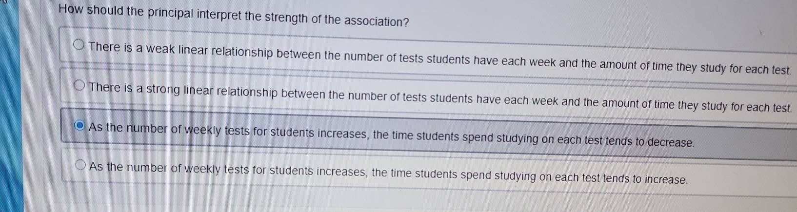 How should the principal interpret the strength of the association?
There is a weak linear relationship between the number of tests students have each week and the amount of time they study for each test.
There is a strong linear relationship between the number of tests students have each week and the amount of time they study for each test.
As the number of weekly tests for students increases, the time students spend studying on each test tends to decrease.
As the number of weekly tests for students increases, the time students spend studying on each test tends to increase.