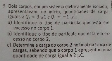 Dois corpos, em um sistema eletricamente isolado, 
apresentavam, no início, quantidades de carga 
iguais a Q_1=3mu C e Q_2=-1mu C. 
a) Identifique o tipo de partícula que está em 
excesso no corpo 1. 
b) Identifique o tipo de partícula que está em ex- 
cesso no corpo 2. 
c) Determine a carga do corpo 2 no final da troca de 
cargas, sabendo que o çorpo 1 apresentou uma 
quantidade de carga igual a 2 μC.