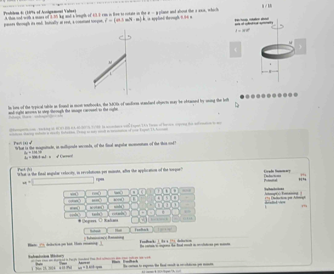 Problem 6: (10% of Assignment Value)
A thin rod with a mass of 2.35 kg and a length of 42.2 cm is free to rotate in the x-1 plane and about the s axis, which
passes through its end. Initially at rest, a constant torque, vector r=(48.5mN· m) A , is applied through 6.94 s hin hoop, rolation about
asts of cyfindrical symmetry
I=MR^2
3
  
M
、
In lieu of the typical table as found in most textbooks, the MOIs of uniform standard objects may be obtained by using the left
and right arrows to step through the image carousel to the right
Zshuagū, Shara - sduagabvve ndu
ghemportts con - tracking it. 6C83-BB-6A-40-B07A-315D9. In accordance with Expert IA's Tirans of Seroce, copring this iirmation to my
sclstions sharing wwhste is stricly forbiddes. Doing so may cenlt in tenuination of your Expert TA Ancoust
Part(a) √ What is the magnitude, in millijoule seconds, of the final angular momentum of the thin rod
I_4=336.39
l_4=336.6ml· s √ Corvect!
Part (b) Grade Summary
What is the final angular velocity, in revolutions per minute, after the application of the torque?
Deductions 94
w=□ e īm 91%
Potential
sin( cos() tan() ( 7 9 608 Sabmiasions
cotan( ) asm( acos O B 4 5 0 Attempt(s) Remaining = Deduction per Attempt
al an( ) acotan() sinh() 2 sherathed vien
1 (”
cosh() tanh() cotanh() 、 o
Degrees Ractians UAB
Subwit Feedback
* Submásicn(1) Romainieg _t pive  _
_
1 for a 346 deduction
_
Hints: _495, deduction per hist. Hints remaining Feedback Ie certain to express the final resalt in revolutions per mnute
Submission History all Dare snas ane depiered in Parple Banded time Rnd rubmarcon dn cwar inlcane lam work Hints Feedback
wx=2.410ye The certain to express the final result in revolutions per minute
1 Nov 23, 2024 4 03 PM Dats Timn Anmer
AS cmont R 1024 Rspet TA, LLC