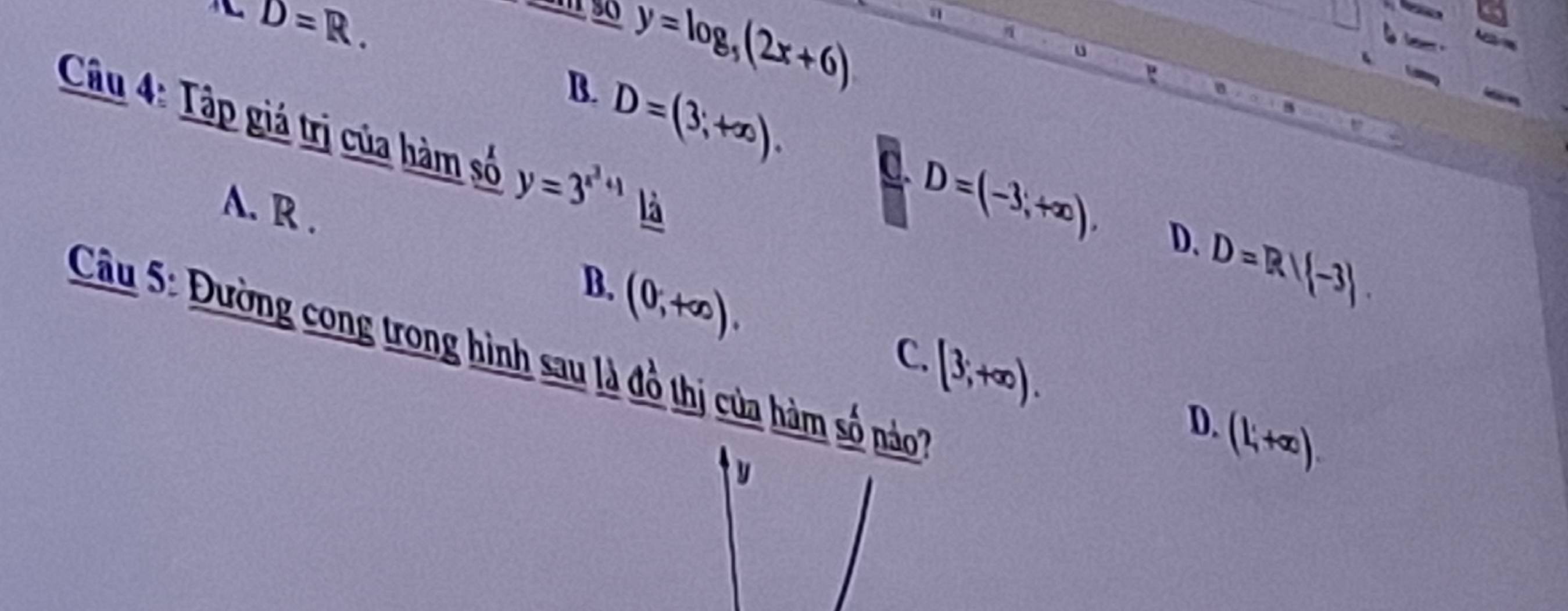 nCD=R.
y=log _5(2x+6) a
B. D=(3,+∈fty ). 
Câu 4: Tập giá trị của hàm số y=3^(x^2)+1 là
A. R .
D=(-3,+∈fty ), D. D=R/(-3).
B.
(0,+∈fty ). 
Câu 5: Đường cong trong hình sau là đồ thị của hàm số náo'' C.
[3;+∈fty ).
D.
(L'+∈fty ).