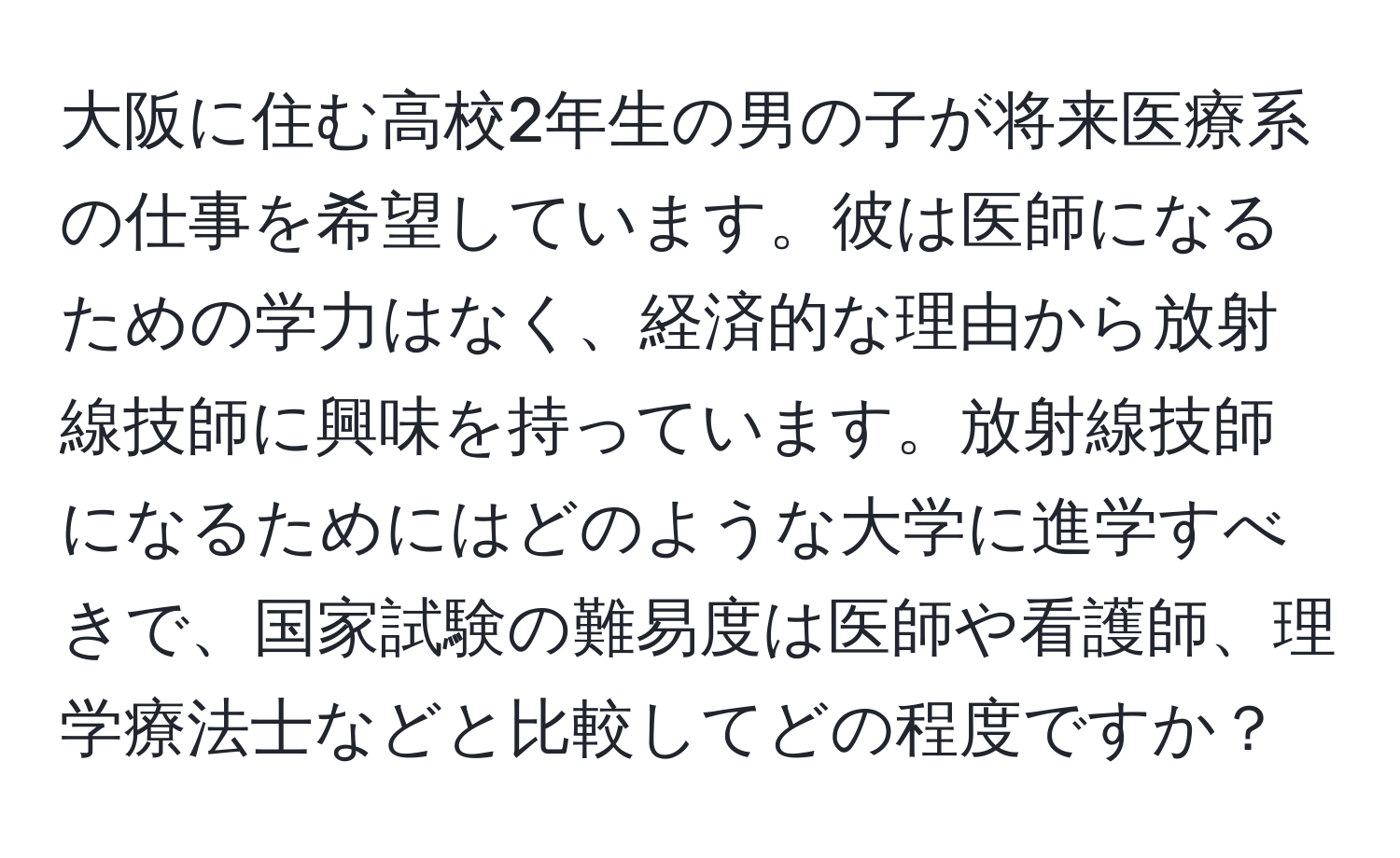 大阪に住む高校2年生の男の子が将来医療系の仕事を希望しています。彼は医師になるための学力はなく、経済的な理由から放射線技師に興味を持っています。放射線技師になるためにはどのような大学に進学すべきで、国家試験の難易度は医師や看護師、理学療法士などと比較してどの程度ですか？