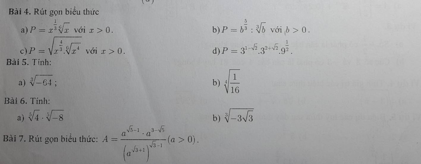 Rút gọn biểu thức 
a) P=x^(frac 1)3sqrt[6](x) với x>0. b) P=b^(frac 5)3:sqrt[3](b) với b>0. 
c) P=sqrt(x^(frac 4)3).sqrt[6](x^4) với x>0. d) P=3^(1-sqrt(2)).3^(2+sqrt(2)).9^(frac 1)2. 
Bài 5. Tính: 
a) sqrt[3](-64); b) sqrt[4](frac 1)16
Bài 6. Tính: 
a) sqrt[5](4)· sqrt[5](-8) b) sqrt[3](-3sqrt 3)
Bài 7. Rút gọn biểu thức: A=frac a^(sqrt(3)-1)· a^(3-sqrt(5))(a^(sqrt(3)+1))^sqrt(3)-1(a>0).