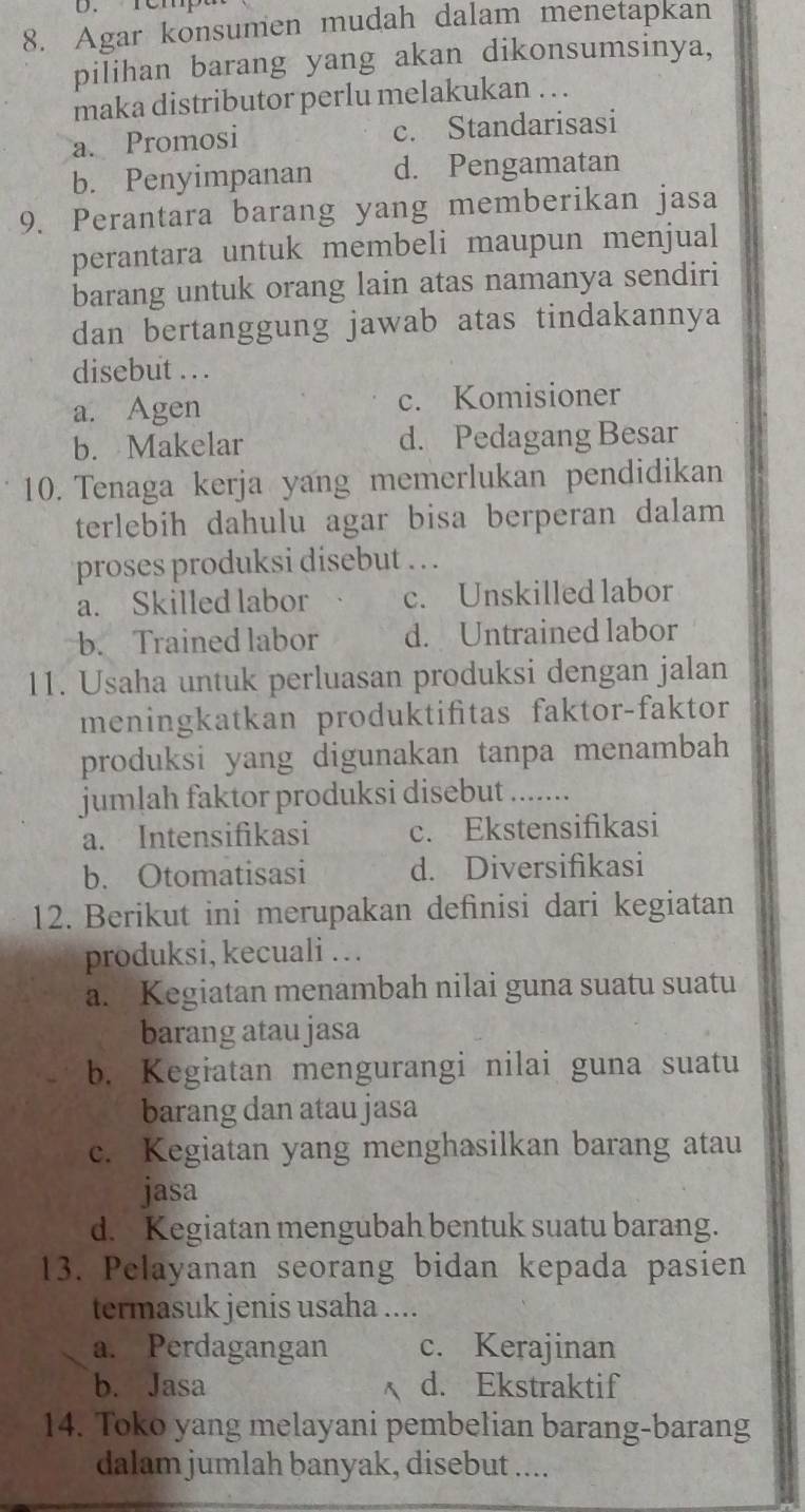 Agar konsumen mudah dalam menetapkan
pilihan barang yang akan dikonsumsinya,
maka distributor perlu melakukan . . .
a. Promosi c. Standarisasi
b. Penyimpanan d. Pengamatan
9. Perantara barang yang memberikan jasa
perantara untuk membeli maupun menjual
barang untuk orang lain atas namanya sendiri
dan bertanggung jawab atas tindakannya
disebut . . .
a. Agen c. Komisioner
b. Makelar d. Pedagang Besar
10. Tenaga kerja yang memerlukan pendidikan
terlebih dahulu agar bisa berperan dalam 
proses produksi disebut . . .
a. Skilled labor c. Unskilled labor
b. Trained labor d. Untrained labor
11. Usaha untuk perluasan produksi dengan jalan
meningkatkan produktifitas faktor-faktor
produksi yang digunakan tanpa menambah 
jumlah faktor produksi disebut_
a. Intensifikasi c. Ekstensifikasi
b. Otomatisasi d. Diversifikasi
12. Berikut ini merupakan definisi dari kegiatan
produksi, kecuali …
a. Kegiatan menambah nilai guna suatu suatu
barang atau jasa
b. Kegiatan mengurangi nilai guna suatu
barang dan atau jasa
c. Kegiatan yang menghasilkan barang atau
jasa
d. Kegiatan mengubah bentuk suatu barang.
13. Pelayanan seorang bidan kepada pasien
termasuk jenis usaha ....
a. Perdagangan c. Kerajinan
b. Jasa d. Ekstraktif
14. Toko yang melayani pembelian barang-barang
dalam jumlah banyak, disebut ....