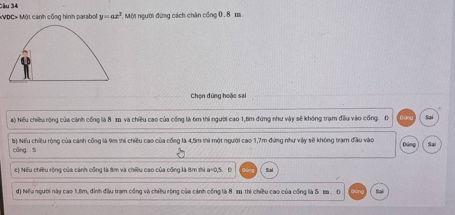 Một cánh cống hình parabol y=ax^2 T. Một người đứng cách chân cống 0.8 m
Chọn đúng hoặc sai
a) Nếu chiều rộng của cánh cống là 8 m và chiều cao của cống là 6m thì người cao 1,8m đứng như vậy sẽ không trạm đầu vào cống. Đ Đứng Sai
b) Nếu chiều rộng của cánh cống là 9m thì chiều cao của cống là 4,5m thì một người cao 1,7m đứng như vậy sẽ không trạm đầu vào Đúng Sai
cóng S
c) Nếu chiều rộng của cánh cổng là 8m và chiều cao của cống là 8m thì a=0,5.D Đúng Sai
d) Nếu người này cao 1,8m, đính đầu tram cống và chiều rộng của cánh cống là 8 m thì chiều cao của cống là 5 m. Đ Đúng Sai