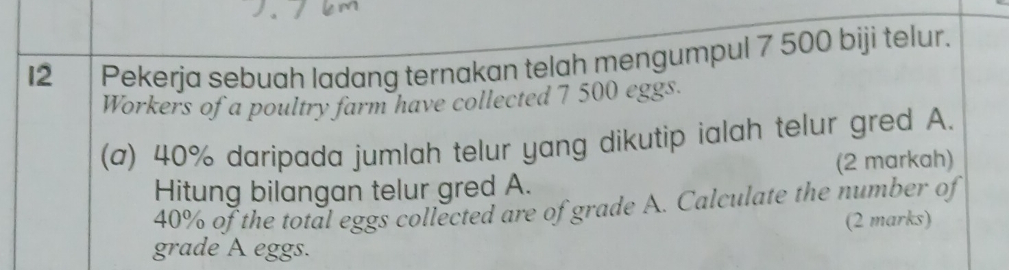 I2 | Pekerja sebuah ladang ternakan telah mengumpul 7 500 biji telur. 
Workers of a poultry farm have collected 7 500 eggs. 
(a) 40% daripada jumlah telur yang dikutip ialah telur gred A. 
(2 markah) 
Hitung bilangan telur gred A.
40% of the total eggs collected are of grade A. Calculate the number of 
(2 marks) 
grade A eggs.