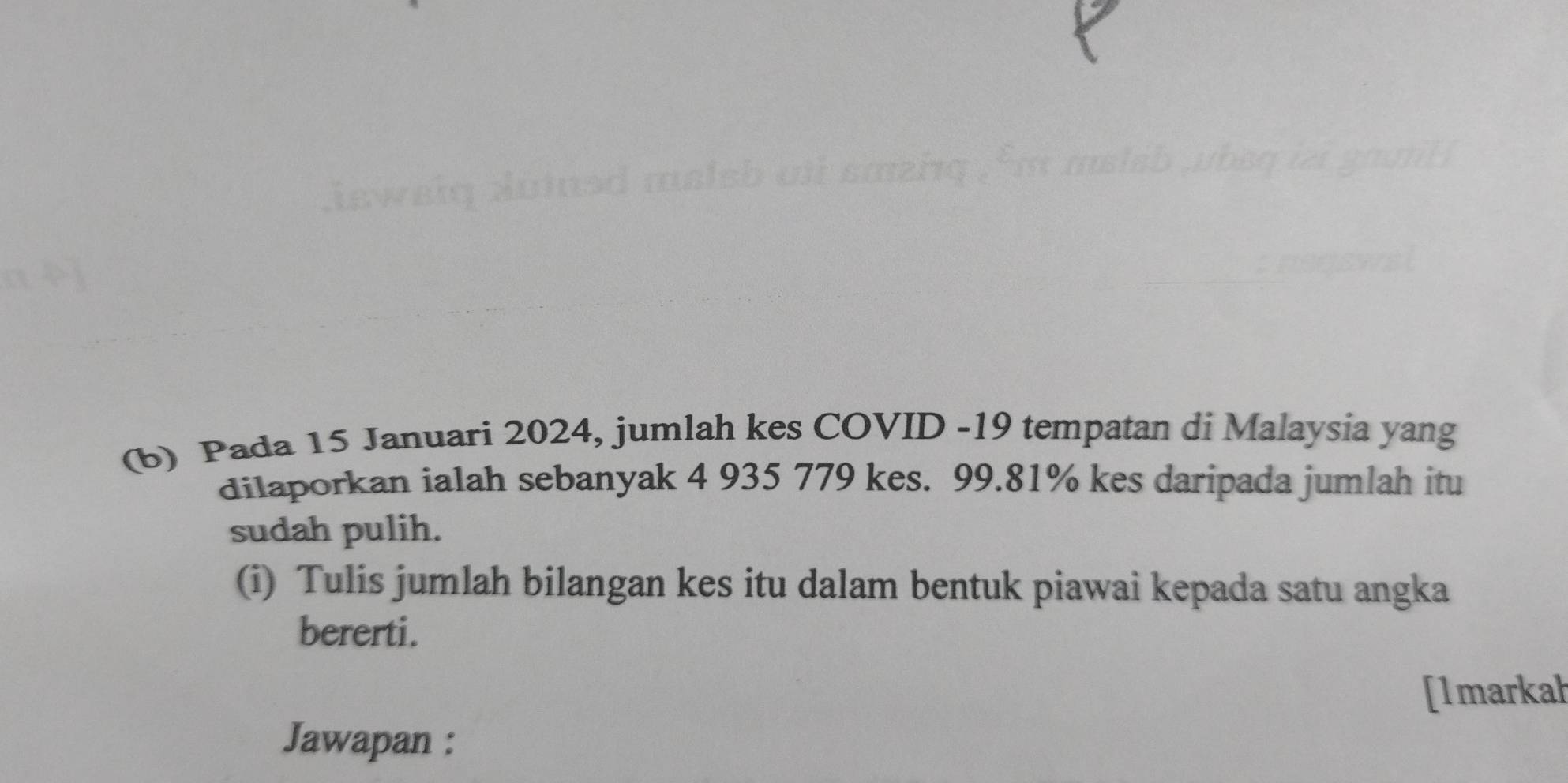 Pada 15 Januari 2024, jumlah kes COVID - 19 tempatan di Malaysia yang 
dilaporkan ialah sebanyak 4 935 779 kes. 99.81% kes daripada jumlah itu 
sudah pulih. 
(i) Tulis jumlah bilangan kes itu dalam bentuk piawai kepada satu angka 
bererti. 
[1markah 
Jawapan :