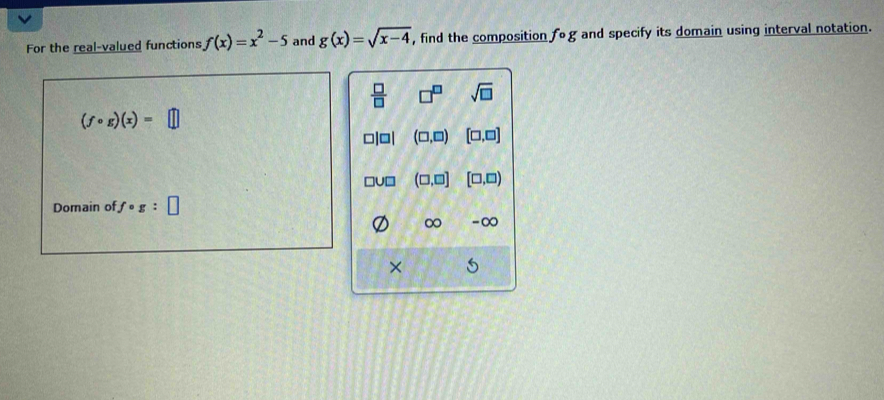 For the real-valued functions f(x)=x^2-5 and g(x)=sqrt(x-4) , find the composition fcirc g and specify its domain using interval notation.
 □ /□   □^(□) sqrt(□ )
(fcirc g)(x)=□
(□ ,□ ) [□ ,□ ]
(□ ,□ ] [□ ,□ )
Domain of fcirc g:□
∞ -∞
× 5