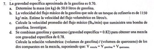 La gravedad específica aproximada de la gasolina es 0.70. 
a. Determine la masa (en kg) de 50.0 litros de gasolina. 
b. La velocidad del flujo másico de la gasolina que sale de un tanque de refinería es de 1150
kg/ min. Estime la velocidad del flujo volumétrico en litros/s. 
c. Calcule la velocidad promedio del flujo másico (lb./min) que suministra una bomba de 
gasolina. Investigue. 
d. Se combinan gasolina y queroseno (gravedad específica =0.82) para obtener una mezcla 
con gravedad específica de 0.78. 
Calcule la relación volumétrica: (volumen de gasolina) / (volumen de queroseno) de los 
dos compuestos en la mezcla, suponiendo que: V_mezcla=V_gasolina+V queroseno.