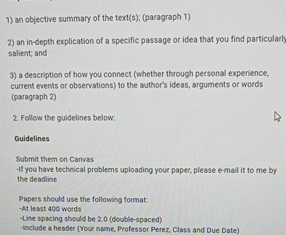 an objective summary of the text(s); (paragraph 1) 
2) an in-depth explication of a specific passage or idea that you find particularly 
salient; and 
3) a description of how you connect (whether through personal experience, 
current events or observations) to the author’s ideas, arguments or words 
(paragraph 2) 
2. Follow the guidelines below: 
Guidelines 
Submit them on Canvas 
-If you have technical problems uploading your paper, please e-mail it to me by 
the deadline 
Papers should use the following format: 
-At least 400 words 
-Line spacing should be 2.0 (double-spaced) 
-Include a header (Your name, Professor Perez, Class and Due Date)