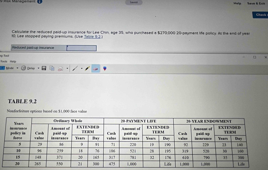 Risk Management Saved Help Save & Exit 
Check 
Calculate the reduced paid-up insurance for Lee Chin, age 35, who purchased a $270,000 20 -payment life policy. At the end of year
10, Lee stopped paying premiums. (Use Table 9.2.) 
Reduced paid-up insurance 
ng Tool 
Tools Help 
Mode Delay 
TABLE 9.2
Nonforfeiture options based on $1,000 face value