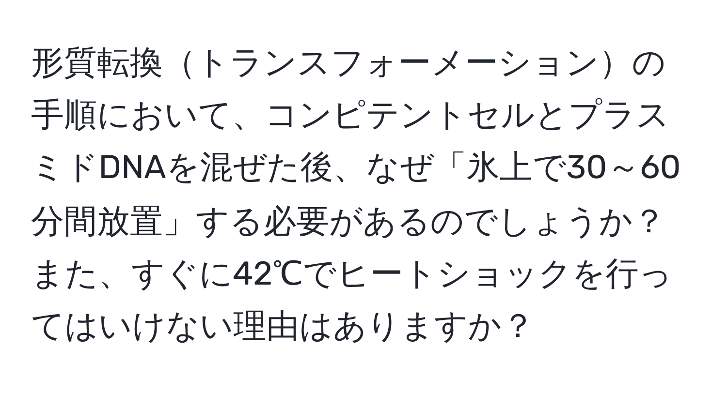 形質転換トランスフォーメーションの手順において、コンピテントセルとプラスミドDNAを混ぜた後、なぜ「氷上で30～60分間放置」する必要があるのでしょうか？また、すぐに42℃でヒートショックを行ってはいけない理由はありますか？