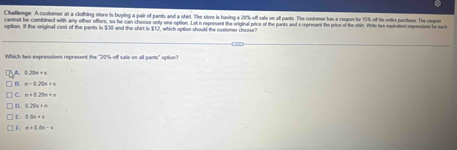 Challenge A customer at a clothing store is buying a pair of pants and a shirt. The store is having a 20% -off sale on all pants. The customer has a coupon for 15% off his entire purchase. The coupon
cannot be combined with any other offers, so he can choose only one option. Let n represent the original price of the pants and s represent the price of the shirt. Write two equivalent expressions for each
option. If the original cost of the pants is $30 and the shirt is $12, which option should the customer choose?
Which two expressions represent the ' 20% -off sale on all pants" option?
A 0.20n+s
B. n-0.20n+s
C. n+0.20n+s
D. 0.20s+n
E. 0.8n+s
F. n+0.8n-s