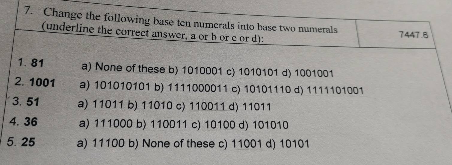 Change the following base ten numerals into base two numerals
(underline the correct answer, a or b or c or d):
7447.6
1. 81
a) None of these b) 1010001 c) 1010101 d) 1001001
2. 1001 a) 101010101 b) 1111000011 c) 10101110 d) 1111101001
3.51 a) 11011 b) 11010 c) 110011 d) 11011
4. 36 a) 111000 b) 110011 c) 10100 d) 101010
5. 25 a) 11100 b) None of these c) 11001 d) 10101