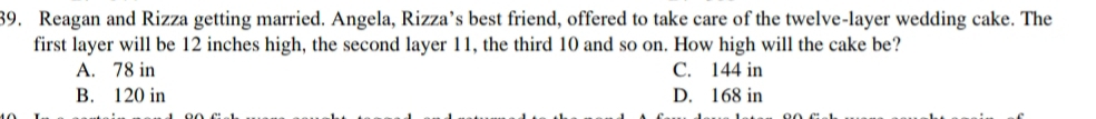 Reagan and Rizza getting married. Angela, Rizza’s best friend, offered to take care of the twelve-layer wedding cake. The
first layer will be 12 inches high, the second layer 11, the third 10 and so on. How high will the cake be?
A. 78 in C. 144 in
B. 120 in D. 168 in