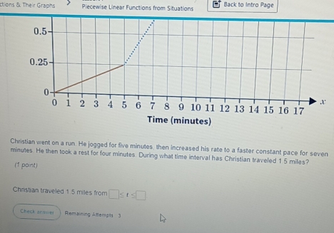 ctions & Their Graphs Piecewise Linear Functions from Situations Back to Intro Page
0.5
0.25
0.
0 1 2 3 4 5 6 7 8 9 10 11 12 13 14 15 16 17
Time (minutes) 
Christian went on a run. He jogged for five minutes, then increased his rate to a faster constant pace for seven
minutes. He then took a rest for four minutes. During what time interval has Christian traveled 1 5 miles? 
(1 point) 
Christian traveled 15 miles from □ ≤ t≤ □
Check an swer Remaining Atterpts 3