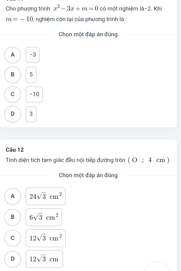 Cho phương trình x^2-3x+m=0 có một nghiệm là -2. Khi
m=-10 , nghiệm còn lại của phương trình là :
Chọn một đáp án đúng
A -3
B 5
C -10
D 3
Câu 12
Tính diện tích tam giác đều nội tiếp đường tròn (0;4cm)
Chọn một đáp án đúng
A 24sqrt(3)cm^2
B 6sqrt(3)cm^2
C 12sqrt(3)cm^2
D 12sqrt(3)cm