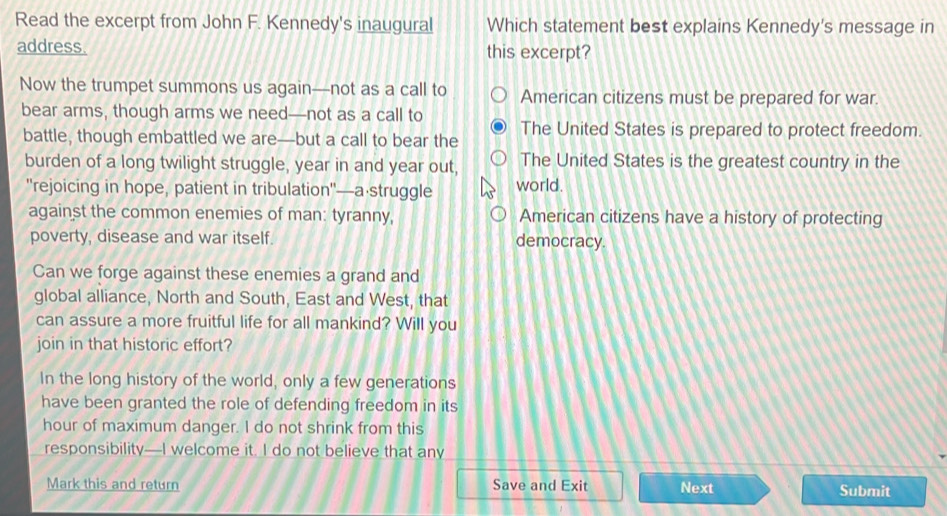 Read the excerpt from John F. Kennedy's inaugural Which statement best explains Kennedy's message in
address. this excerpt?
Now the trumpet summons us again—not as a call to American citizens must be prepared for war.
bear arms, though arms we need—not as a call to
battle, though embattled we are—but a call to bear the The United States is prepared to protect freedom.
burden of a long twilight struggle, year in and year out, The United States is the greatest country in the
'rejoicing in hope, patient in tribulation'—a·struggle world.
against the common enemies of man: tyranny, American citizens have a history of protecting
poverty, disease and war itself. democracy.
Can we forge against these enemies a grand and
global alliance, North and South, East and West, that
can assure a more fruitful life for all mankind? Will you
join in that historic effort?
In the long history of the world, only a few generations
have been granted the role of defending freedom in its
hour of maximum danger. I do not shrink from this
responsibility—I welcome it. I do not believe that any
Mark this and return Save and Exit Next Submit